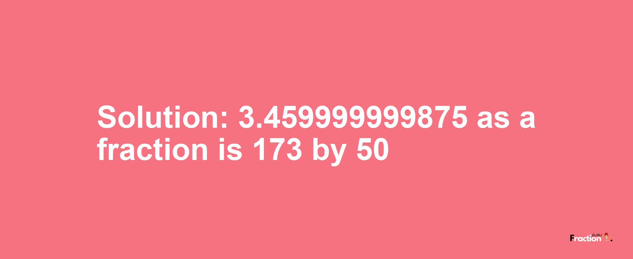 Solution:3.459999999875 as a fraction is 173/50